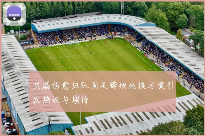 武磊伤愈归队国足锋线轮换方案引发热议与期待