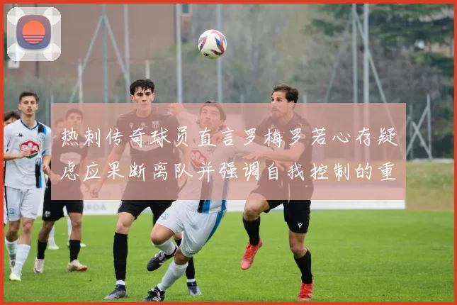 热刺传奇球员直言罗梅罗若心存疑虑应果断离队并强调自我控制的重要性
