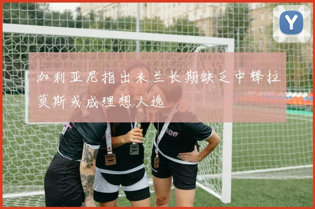 加利亚尼指出米兰长期缺乏中锋拉莫斯或成理想人选
