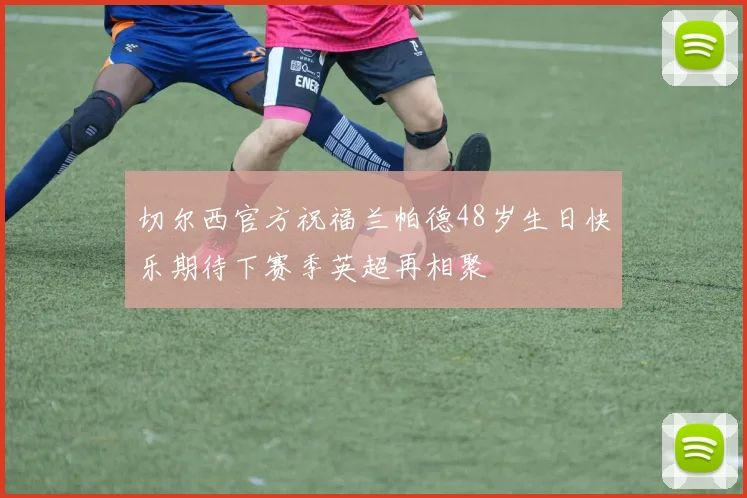切尔西官方祝福兰帕德48岁生日快乐期待下赛季英超再相聚