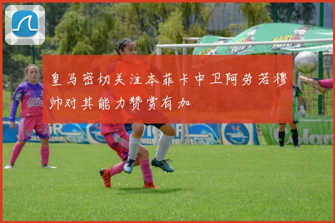 皇马密切关注本菲卡中卫阿劳若穆帅对其能力赞赏有加