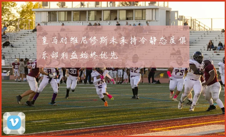 皇马对维尼修斯未来持冷静态度俱乐部利益始终优先