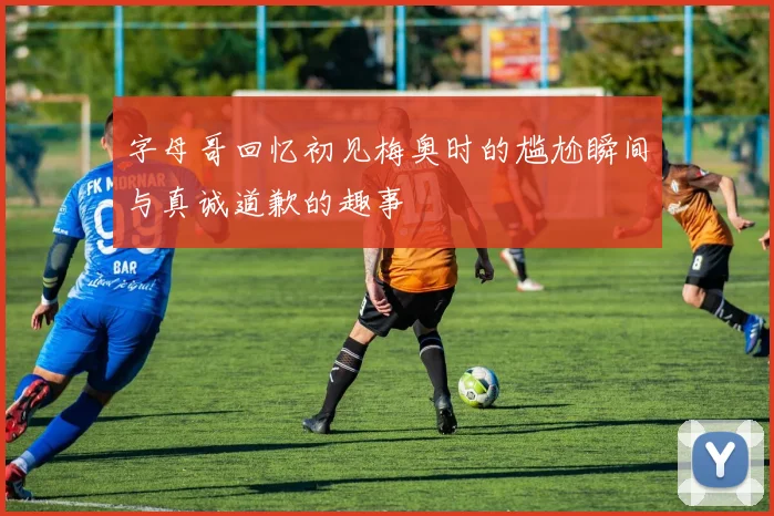 字母哥回忆初见梅奥时的尴尬瞬间与真诚道歉的趣事