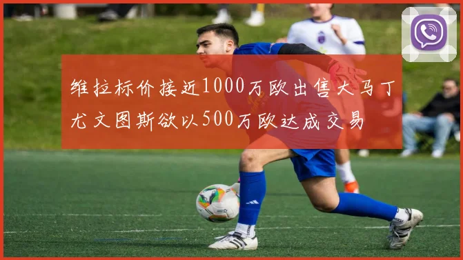 维拉标价接近1000万欧出售大马丁尤文图斯欲以500万欧达成交易