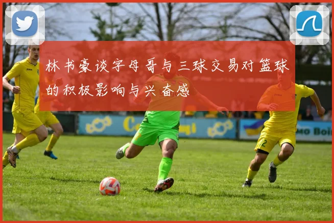 林书豪谈字母哥与三球交易对篮球的积极影响与兴奋感