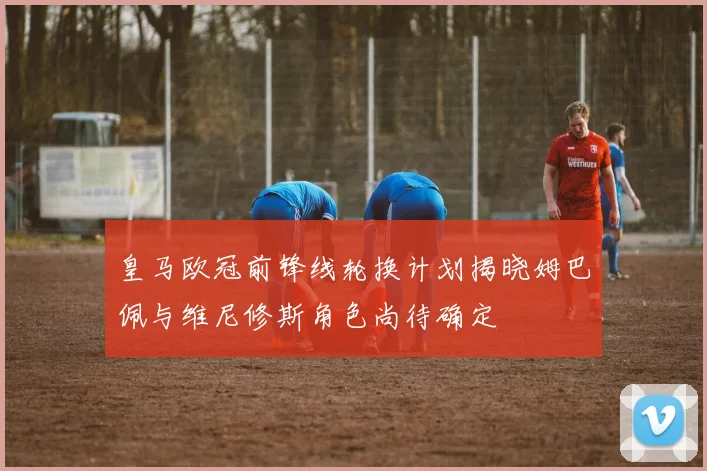 皇马欧冠前锋线轮换计划揭晓姆巴佩与维尼修斯角色尚待确定